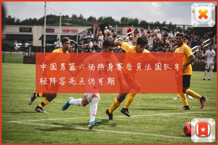 中国男篮六场热身赛告负法国队年轻阵容亮点仍可期