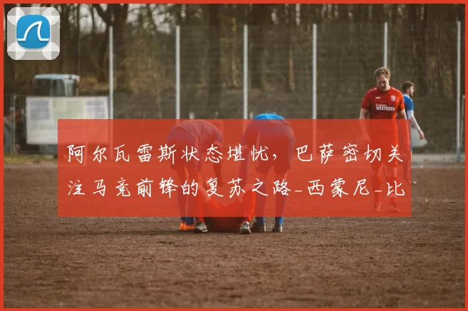 阿尔瓦雷斯状态堪忧，巴萨密切关注马竞前锋的复苏之路_西蒙尼_比赛_进球