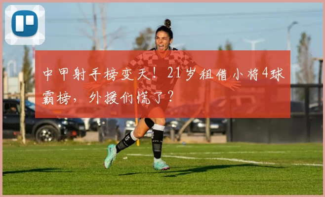 中甲射手榜变天！21岁租借小将4球霸榜，外援们慌了？