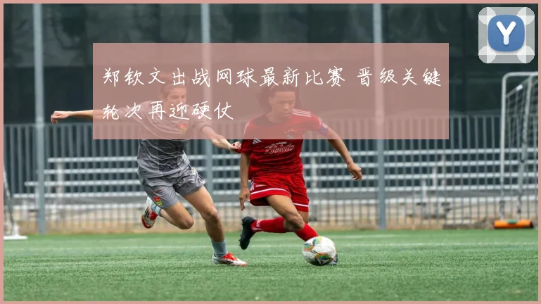 郑钦文出战网球最新比赛 晋级关键轮次再迎硬仗