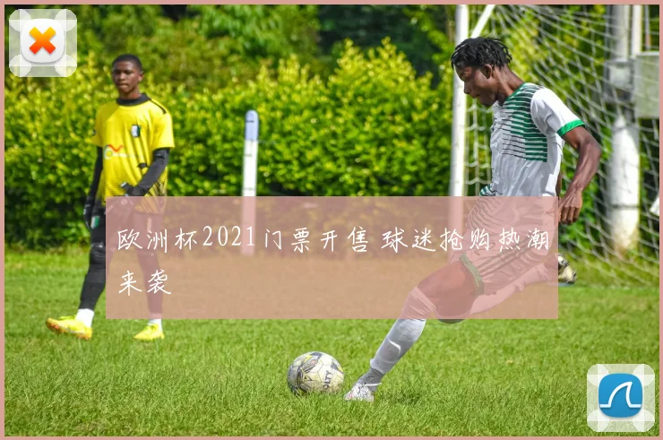 欧洲杯2021门票开售 球迷抢购热潮来袭