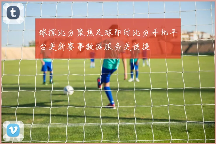球探比分聚焦足球即时比分手机平台更新赛事数据服务更便捷