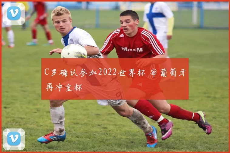 C罗确认参加2022世界杯 率葡萄牙再冲金杯