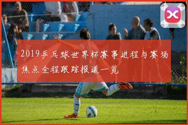 2019乒乓球世界杯赛事进程与赛场焦点全程跟踪报道一览