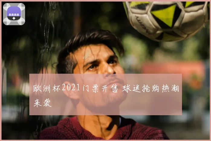 欧洲杯2021门票开售 球迷抢购热潮来袭