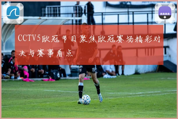 CCTV5欧冠节目聚焦欧冠赛场精彩对决与赛事看点